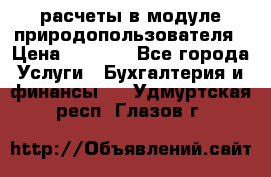 расчеты в модуле природопользователя › Цена ­ 3 000 - Все города Услуги » Бухгалтерия и финансы   . Удмуртская респ.,Глазов г.